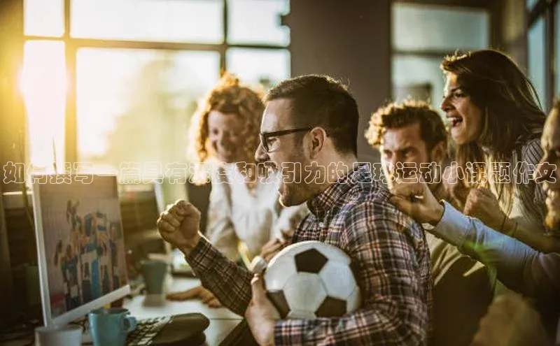 恒行6娱乐登录网页雷柏科技如何撰写一篇具有深度和吸引力的足球运动小课题作文