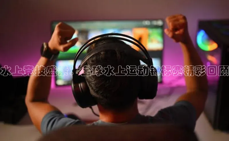 水上竞技盛景：全球水上运动锦标赛精彩回顾