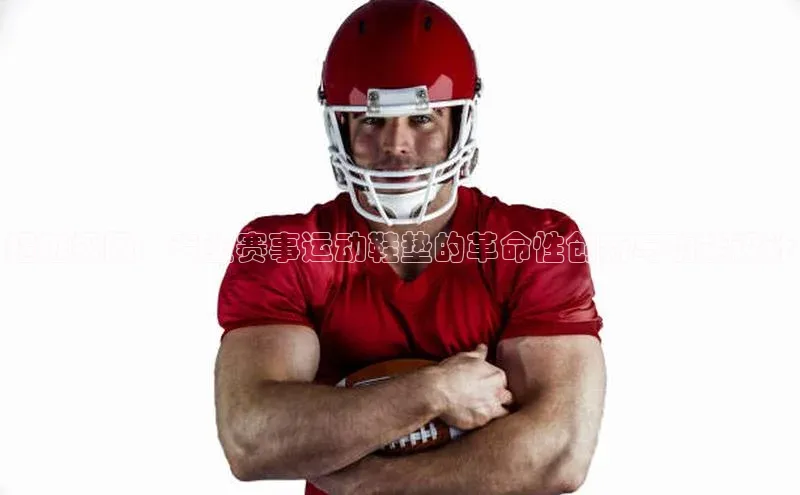 超越极限：专业赛事运动鞋垫的革命性创新与功能设计