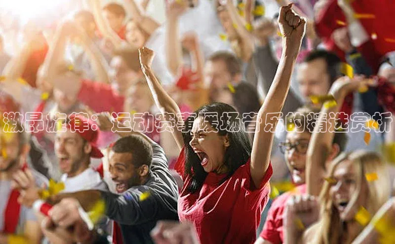 激昂旋律：运动赛事暖场音乐的精选赏析