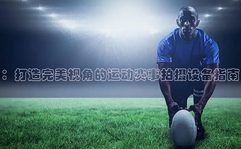 ：打造完美视角的运动赛事拍摄设备指南